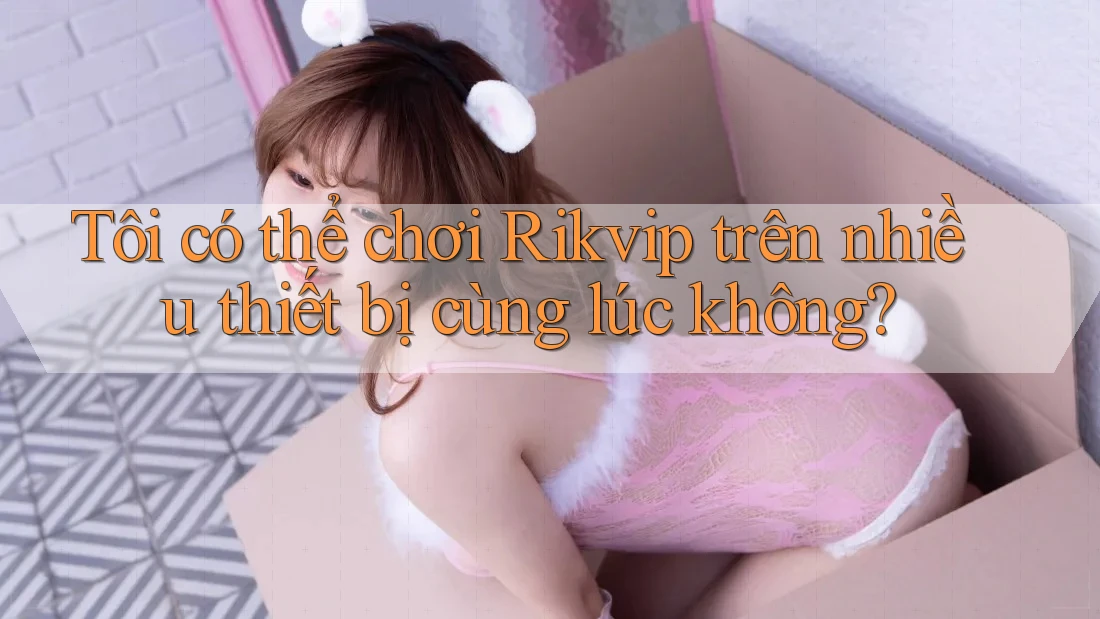 Tôi có thể chơi Rikvip trên nhiều thiết bị cùng lúc không? Tôi có thể chơi Rikvip trên nhiều thiết bị cùng lúc không?