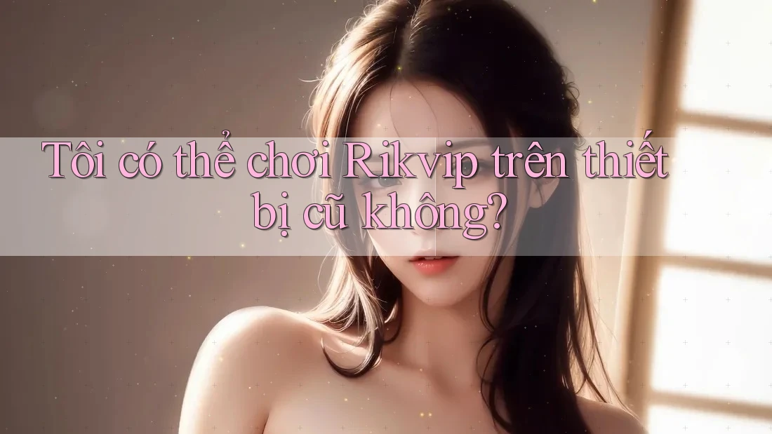 Tôi có thể chơi Rikvip trên thiết bị cũ không? Tôi có thể chơi Rikvip trên thiết bị cũ không?
