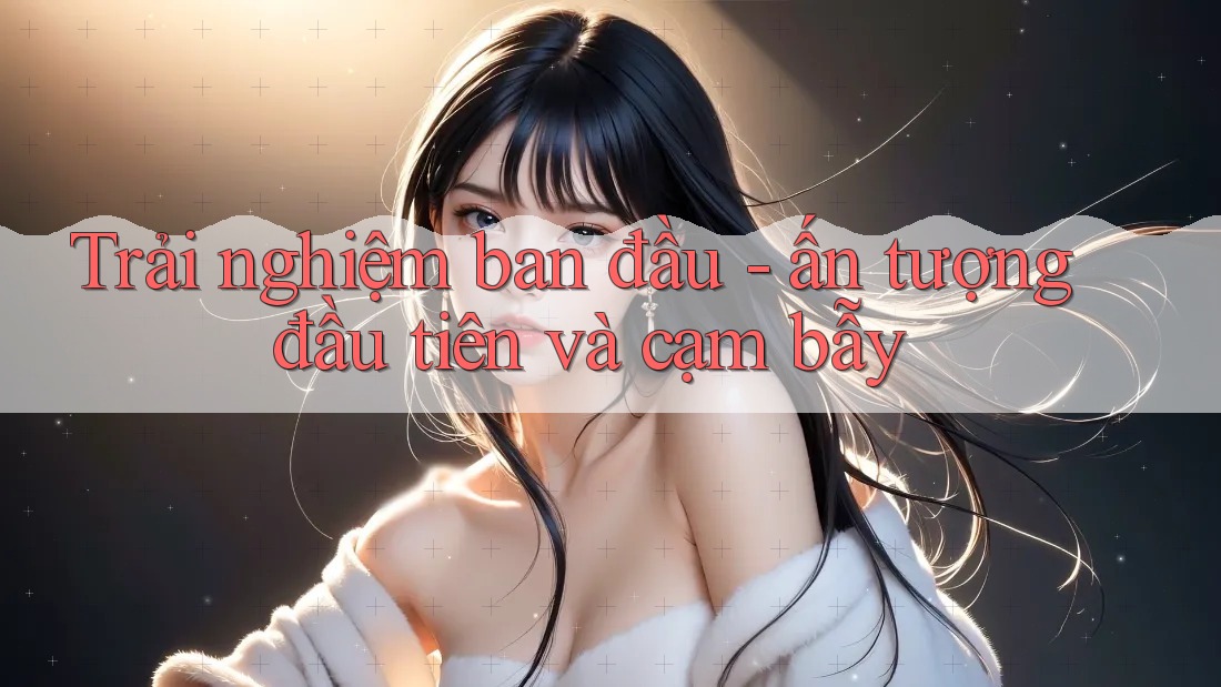 Trải nghiệm ban đầu - ấn tượng đầu tiên và cạm bẫy Trải nghiệm ban đầu - ấn tượng đầu tiên và cạm bẫy