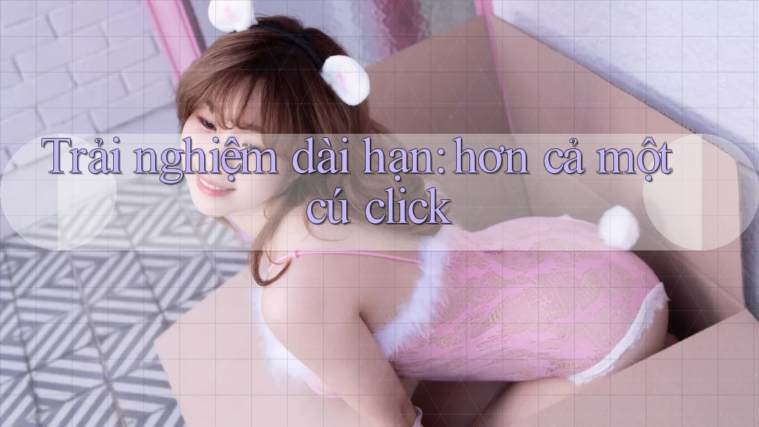 Trải nghiệm dài hạn: hơn cả một cú click Trải nghiệm dài hạn: hơn cả một cú click