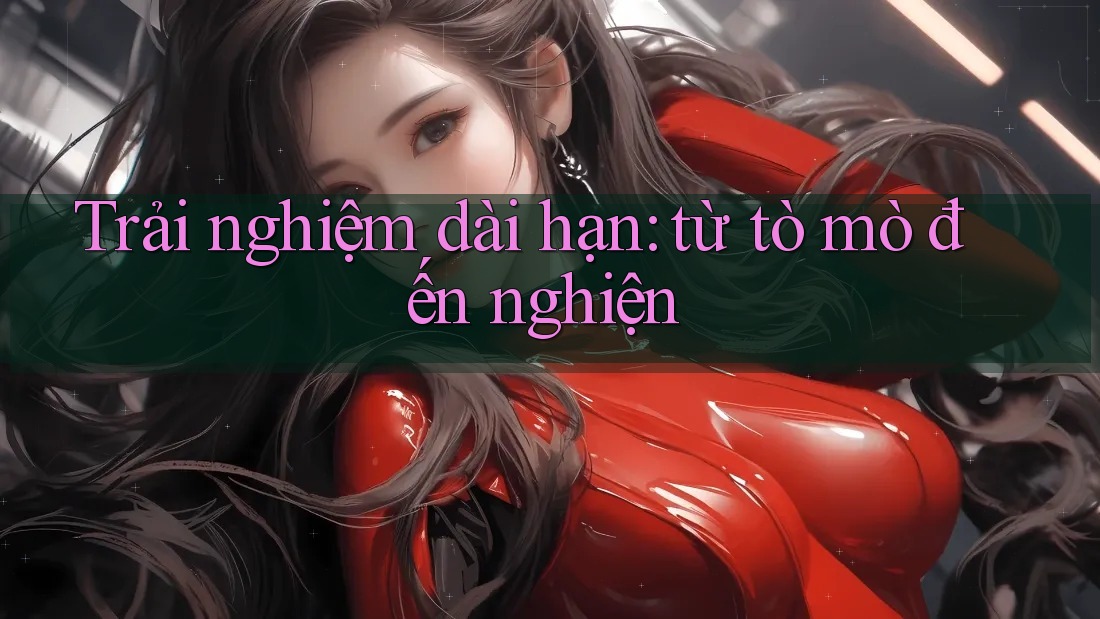Trải nghiệm dài hạn: từ tò mò đến nghiện Trải nghiệm dài hạn: từ tò mò đến nghiện
