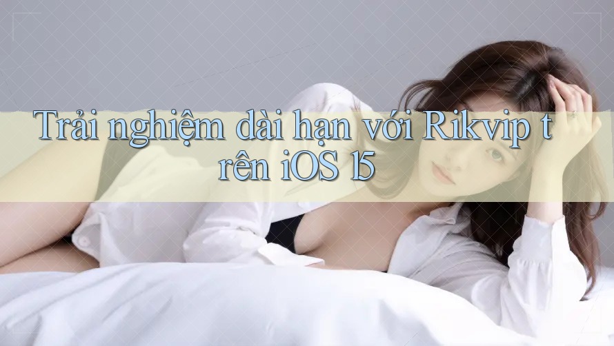 Trải nghiệm dài hạn với Rikvip trên iOS 15 Trải nghiệm dài hạn với Rikvip trên iOS 15