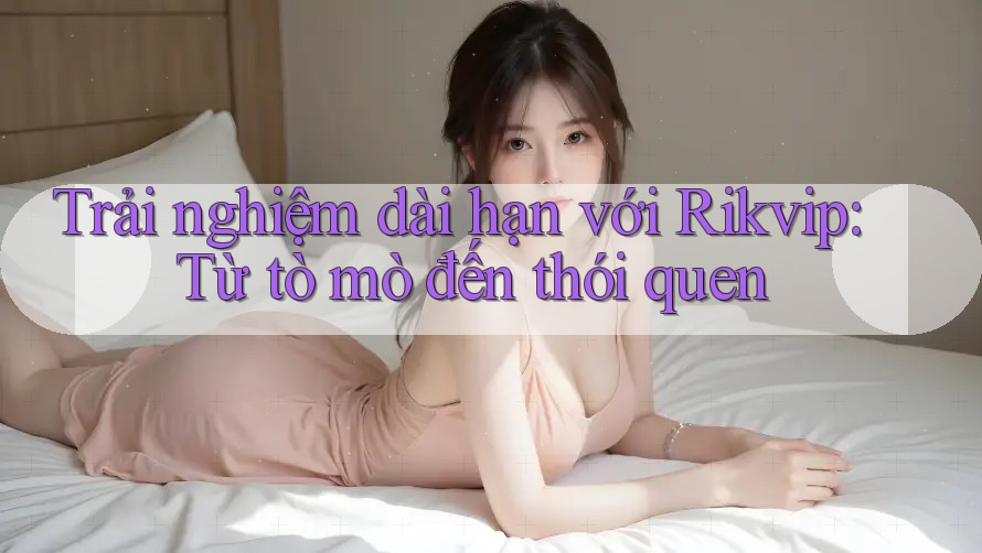 Trải nghiệm dài hạn với Rikvip: Từ tò mò đến thói quen