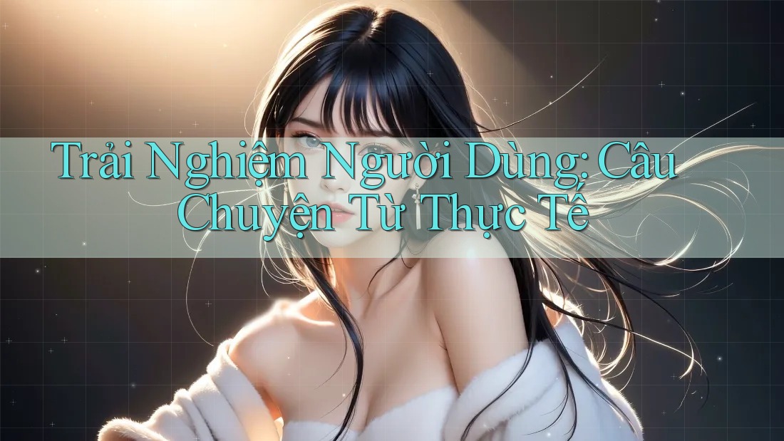 Trải Nghiệm Người Dùng: Câu Chuyện Từ Thực Tế Trải Nghiệm Người Dùng: Câu Chuyện Từ Thực Tế