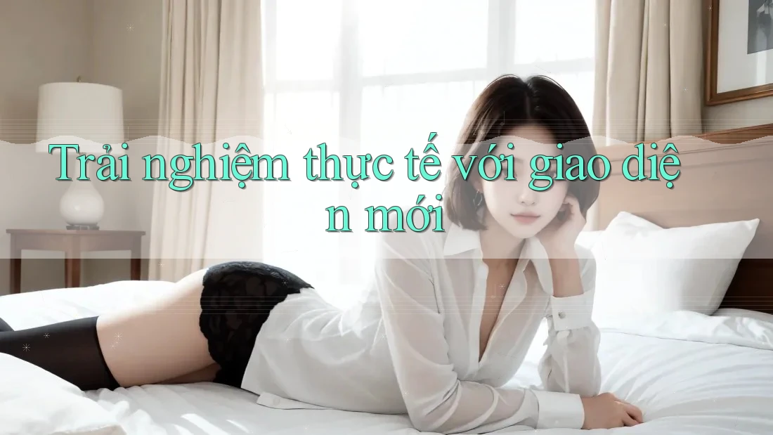 Trải nghiệm thực tế với giao diện mới Trải nghiệm thực tế với giao diện mới