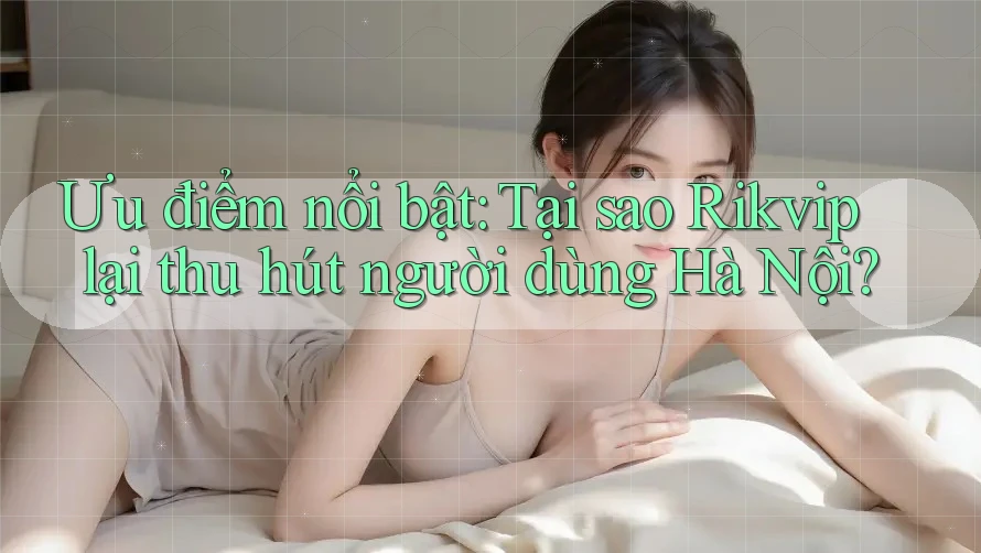 Ưu điểm nổi bật: Tại sao Rikvip lại thu hút người dùng Hà Nội?