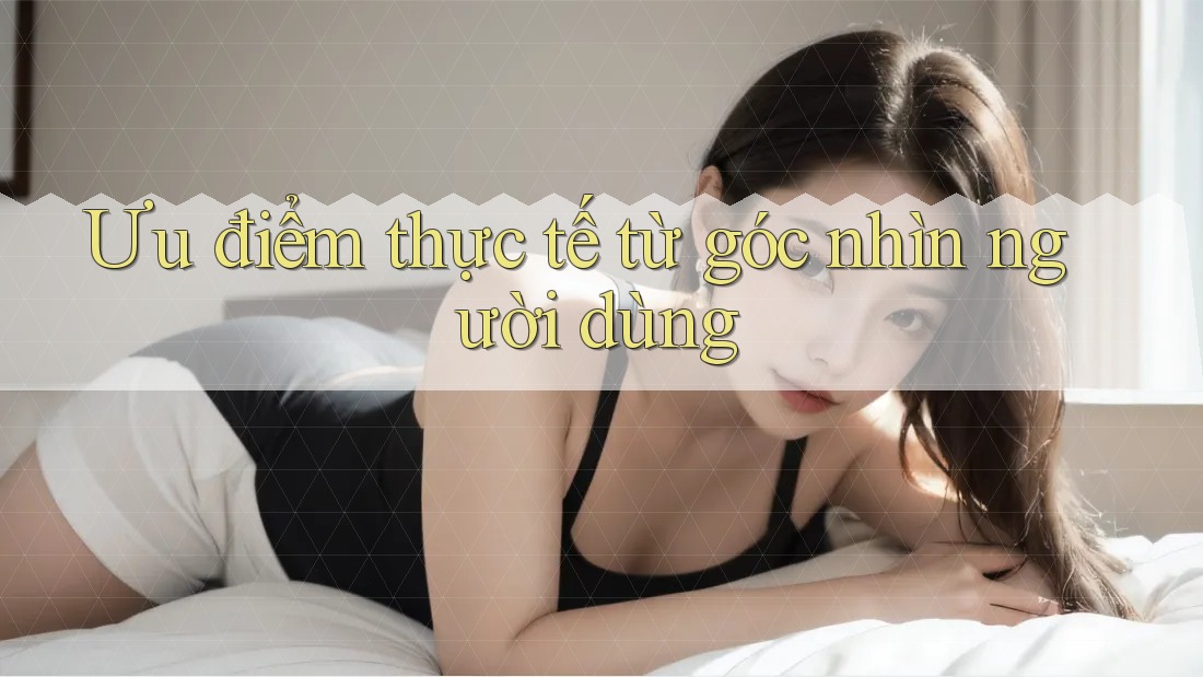 Ưu điểm thực tế từ góc nhìn người dùng Ưu điểm thực tế từ góc nhìn người dùng