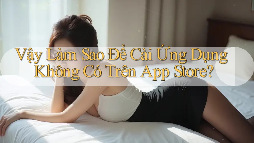 Vậy Làm Sao Để Cài Ứng Dụng Không Có Trên App Store?