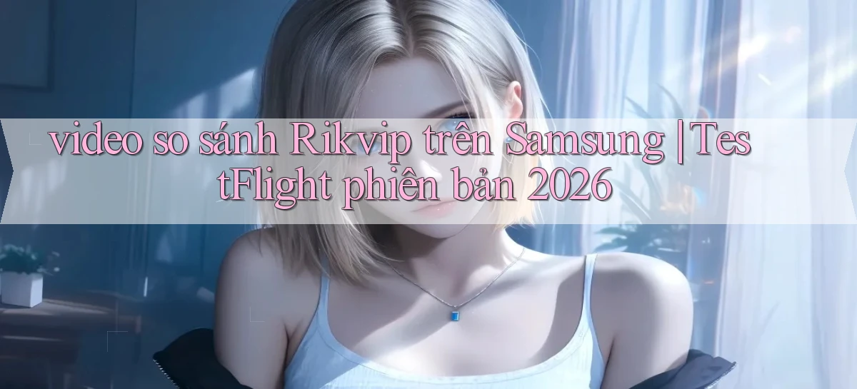 video so sánh Rikvip trên Samsung TestFlight phiên bản 2026