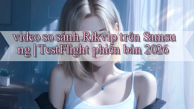 video so sánh Rikvip trên Samsung TestFlight phiên bản 2026